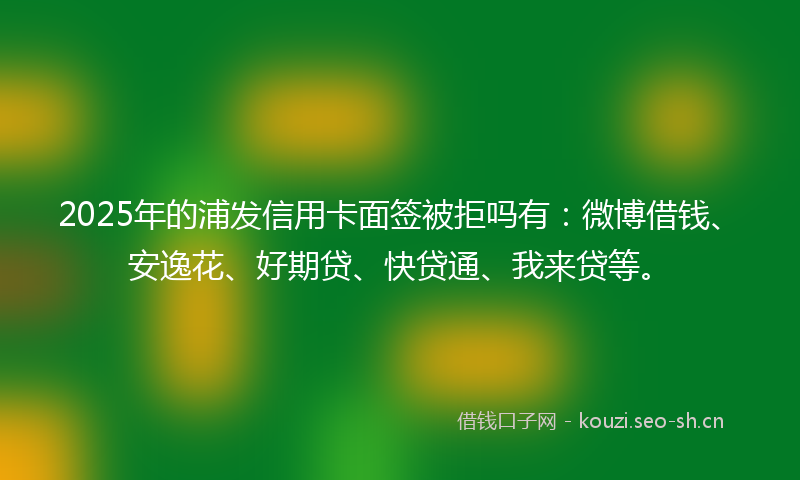 2025年的浦发信用卡面签被拒吗有：微博借钱、安逸花、好期贷、快贷通、我来贷等。