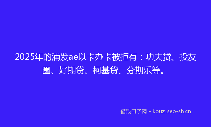 2025年的浦发ae以卡办卡被拒有：功夫贷、投友圈、好期贷、柯基贷、分期乐等。