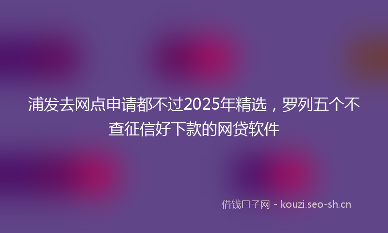 浦发去网点申请都不过2025年精选，罗列五个不查征信好下款的网贷软件