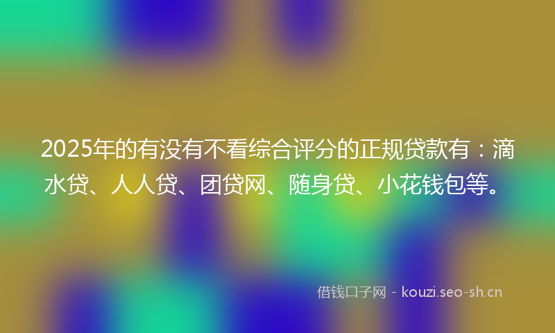 2025年的有没有不看综合评分的正规贷款有：滴水贷、人人贷、团贷网、随身贷、小花钱包等。