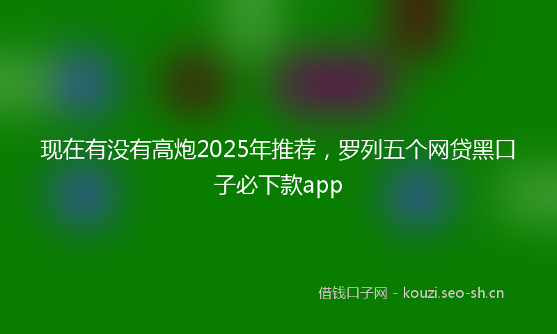 现在有没有高炮2025年推荐，罗列五个网贷黑口子必下款app
