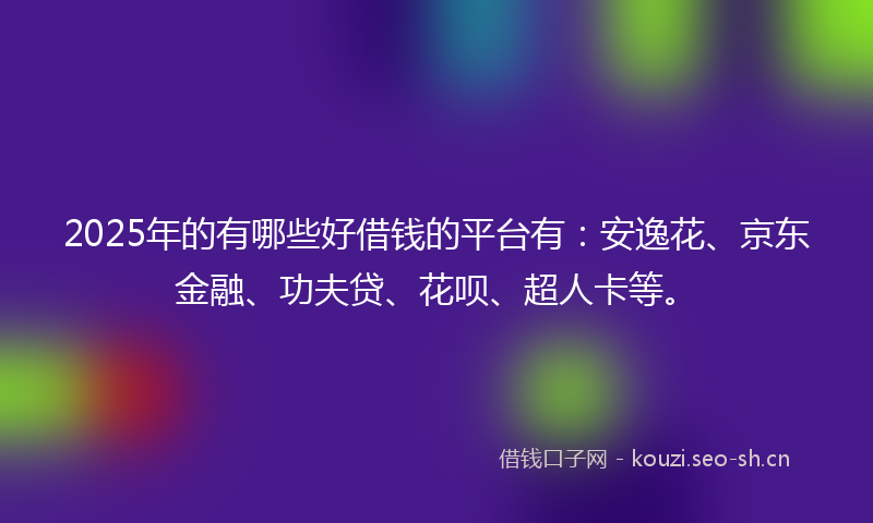 2025年的有哪些好借钱的平台有：安逸花、京东金融、功夫贷、花呗、超人卡等。