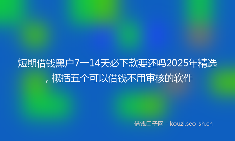 短期借钱黑户7一14天必下款要还吗2025年精选，概括五个可以借钱不用审核的软件