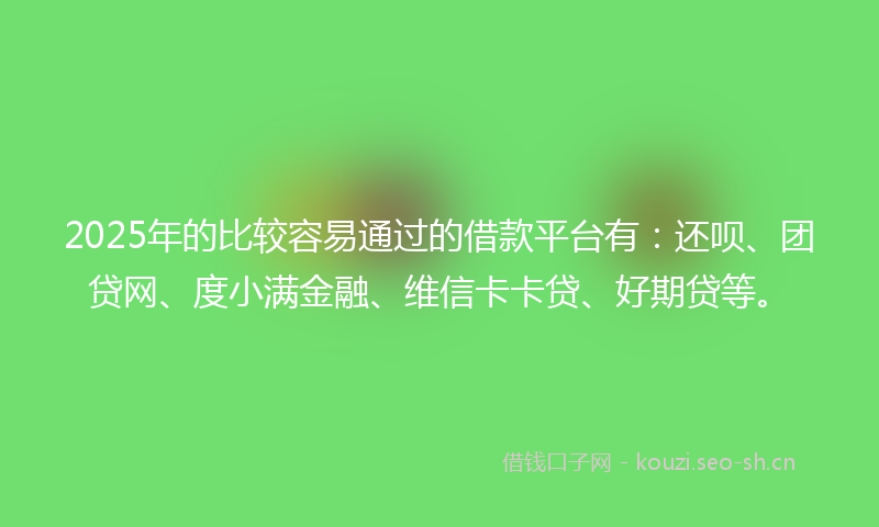 2025年的比较容易通过的借款平台有：还呗、团贷网、度小满金融、维信卡卡贷、好期贷等。