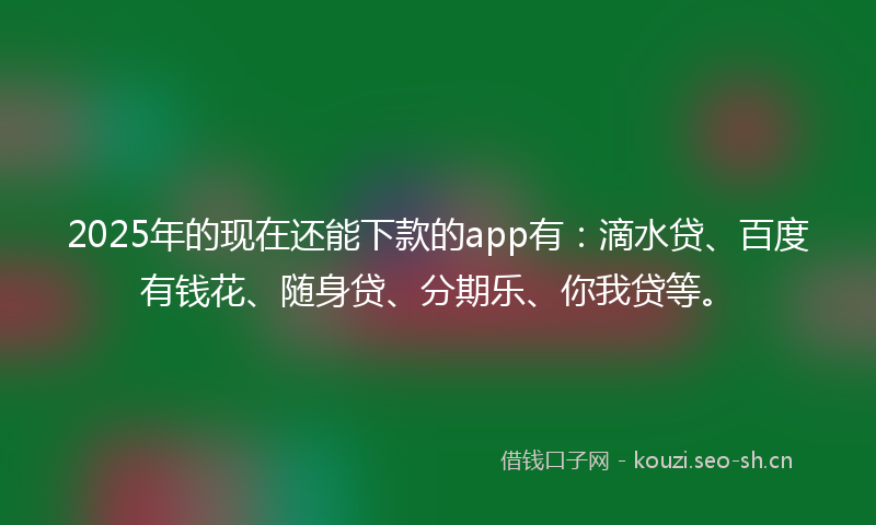 2025年的现在还能下款的app有：滴水贷、百度有钱花、随身贷、分期乐、你我贷等。