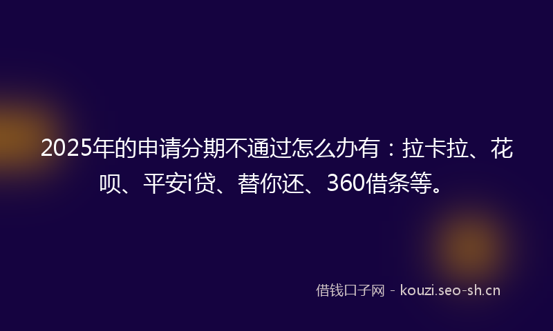 2025年的申请分期不通过怎么办有：拉卡拉、花呗、平安i贷、替你还、360借条等。