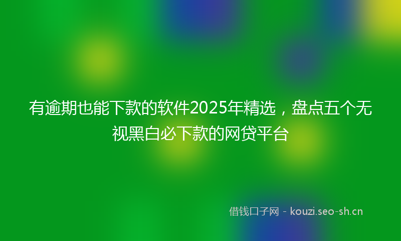 有逾期也能下款的软件2025年精选，盘点五个无视黑白必下款的网贷平台