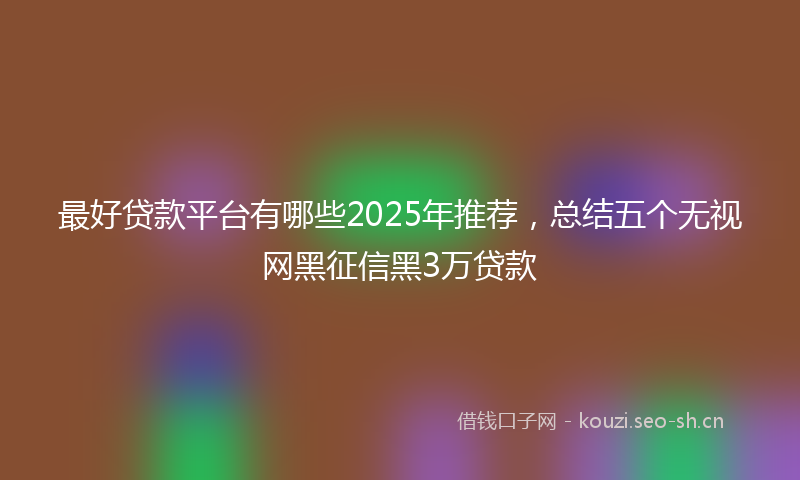 最好贷款平台有哪些2025年推荐，总结五个无视网黑征信黑3万贷款