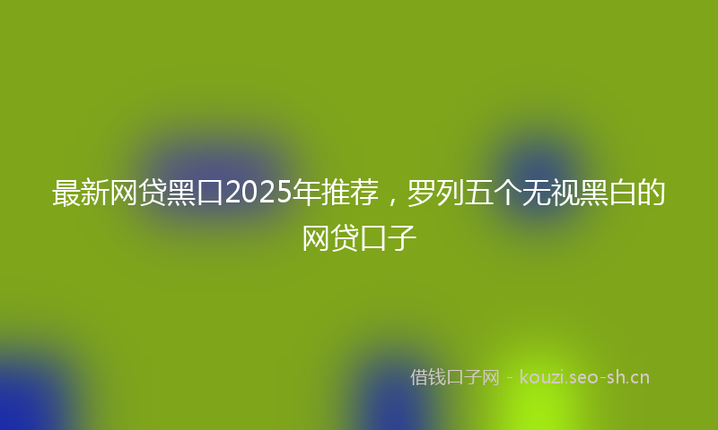 最新网贷黑口2025年推荐，罗列五个无视黑白的网贷口子