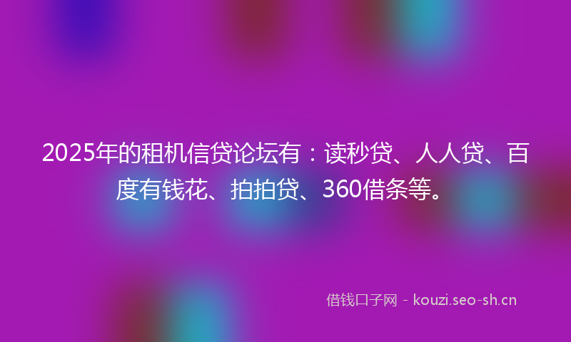 2025年的租机信贷论坛有：读秒贷、人人贷、百度有钱花、拍拍贷、360借条等。