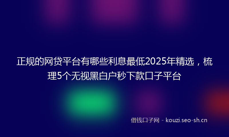 正规的网贷平台有哪些利息最低2025年精选，梳理5个无视黑白户秒下款口子平台