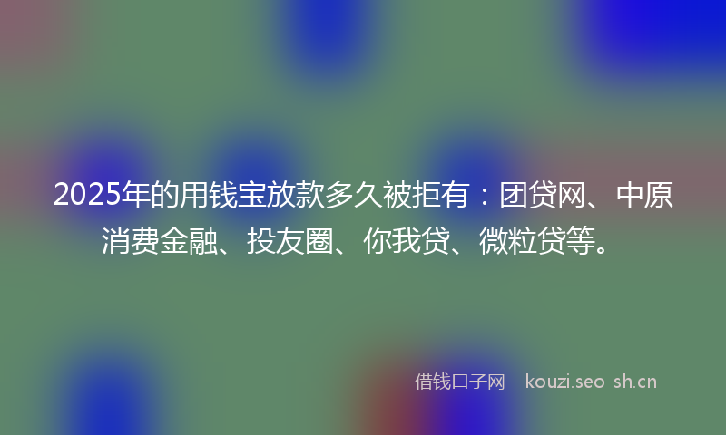 2025年的用钱宝放款多久被拒有：团贷网、中原消费金融、投友圈、你我贷、微粒贷等。