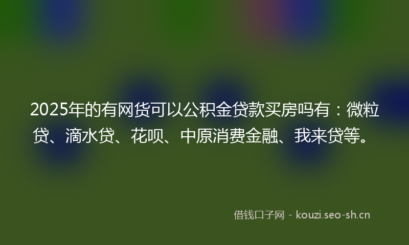 2025年的有网货可以公积金贷款买房吗有:微粒贷、滴水贷、花呗、中原消费金融、我来贷等。