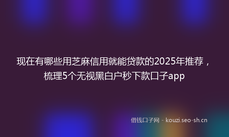 现在有哪些用芝麻信用就能贷款的2025年推荐，梳理5个无视黑白户秒下款口子app