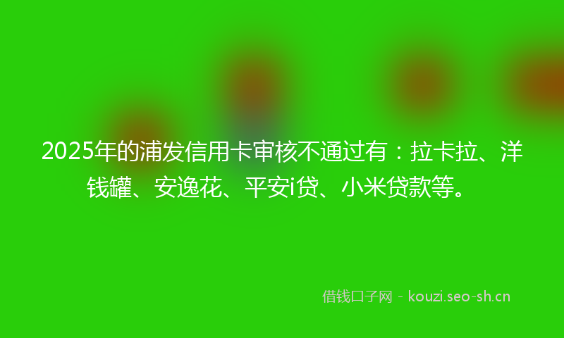2025年的浦发信用卡审核不通过有：拉卡拉、洋钱罐、安逸花、平安i贷、小米贷款等。