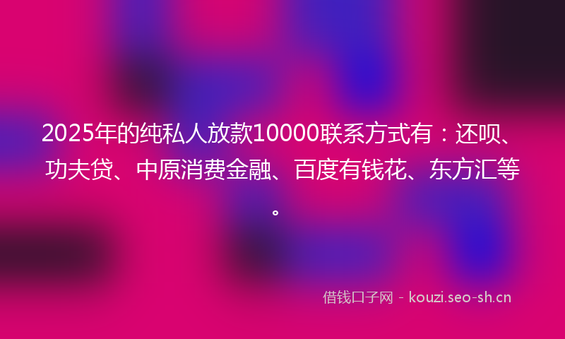 2025年的纯私人放款10000联系方式有：还呗、功夫贷、中原消费金融、百度有钱花、东方汇等。