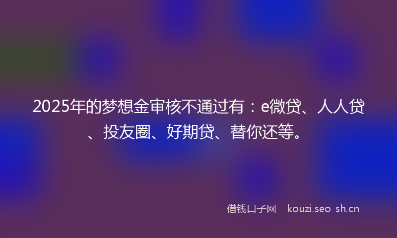 2025年的梦想金审核不通过有：e微贷、人人贷、投友圈、好期贷、替你还等。
