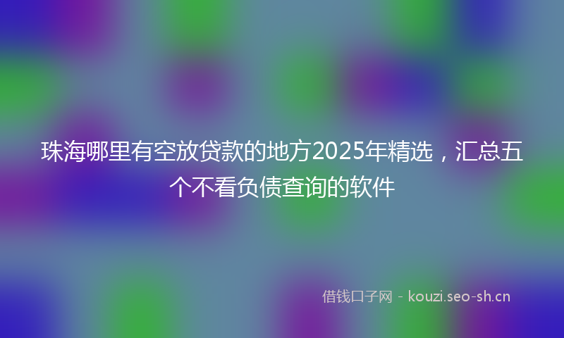 珠海哪里有空放贷款的地方2025年精选，汇总五个不看负债查询的软件