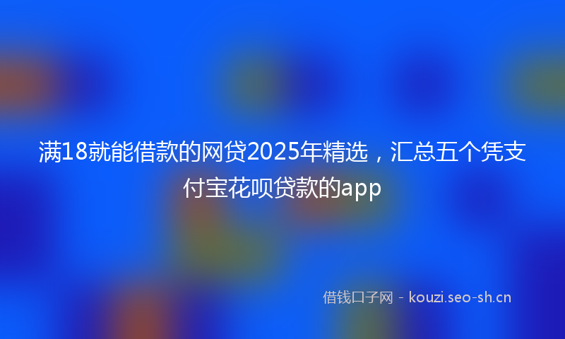 满18就能借款的网贷2025年精选，汇总五个凭支付宝花呗贷款的app