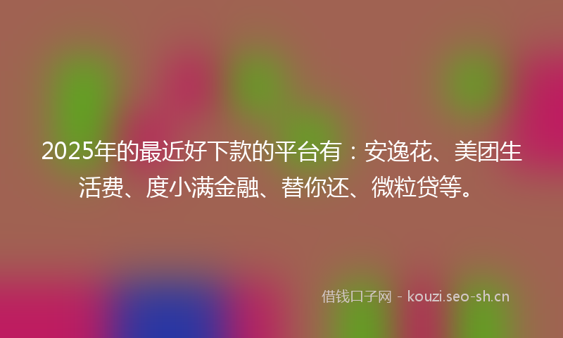 2025年的最近好下款的平台有：安逸花、美团生活费、度小满金融、替你还、微粒贷等。