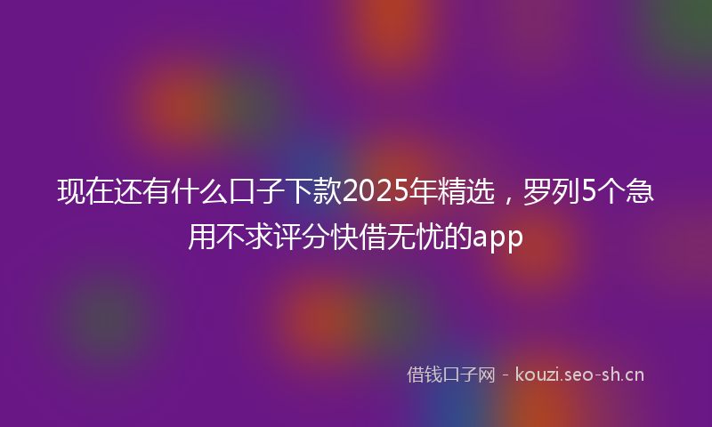 现在还有什么口子下款2025年精选，罗列5个急用不求评分快借无忧的app