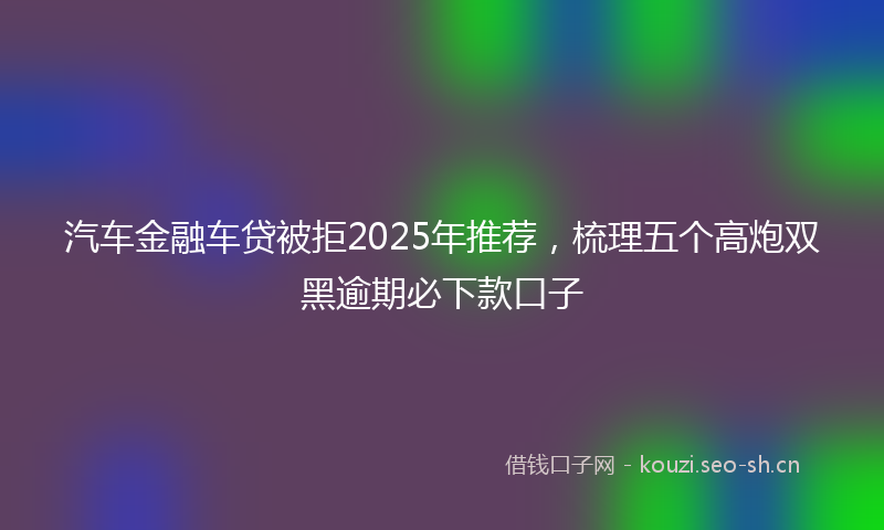 汽车金融车贷被拒2025年推荐，梳理五个高炮双黑逾期必下款口子