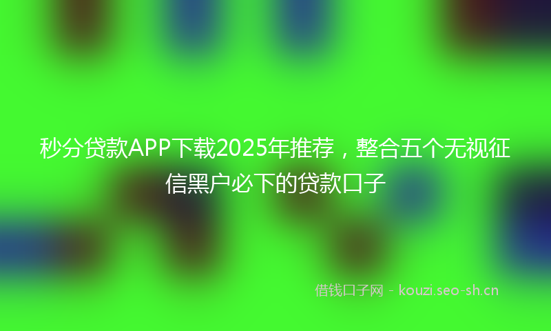 秒分贷款APP下载2025年推荐，整合五个无视征信黑户必下的贷款口子
