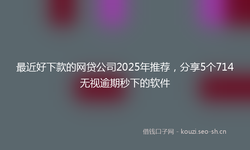 最近好下款的网贷公司2025年推荐，分享5个714无视逾期秒下的软件
