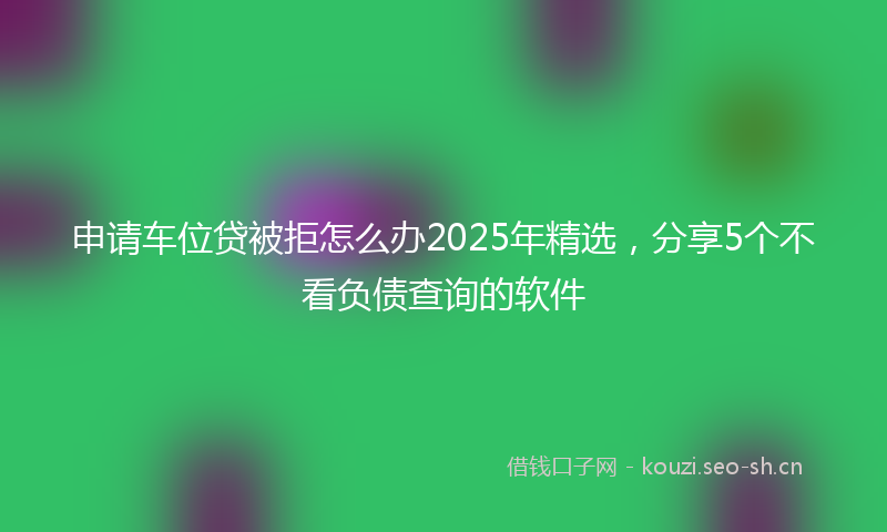 申请车位贷被拒怎么办2025年精选，分享5个不看负债查询的软件