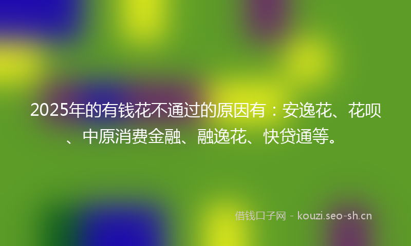 2025年的有钱花不通过的原因有：安逸花、花呗、中原消费金融、融逸花、快贷通等。