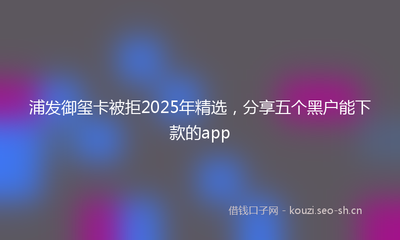 浦发御玺卡被拒2025年精选，分享五个黑户能下款的app