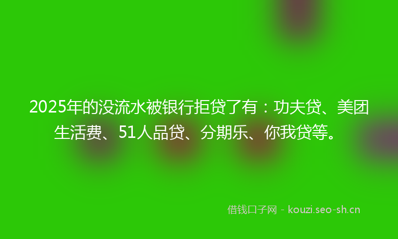 2025年的没流水被银行拒贷了有：功夫贷、美团生活费、51人品贷、分期乐、你我贷等。