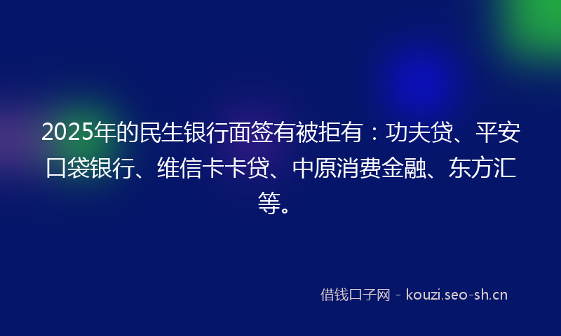 2025年的民生银行面签有被拒有：功夫贷、平安口袋银行、维信卡卡贷、中原消费金融、东方汇等。