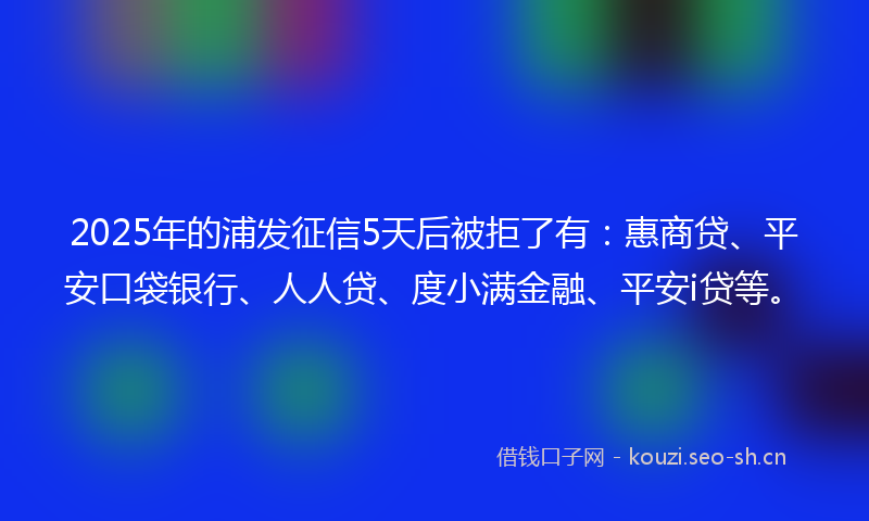 2025年的浦发征信5天后被拒了有：惠商贷、平安口袋银行、人人贷、度小满金融、平安i贷等。