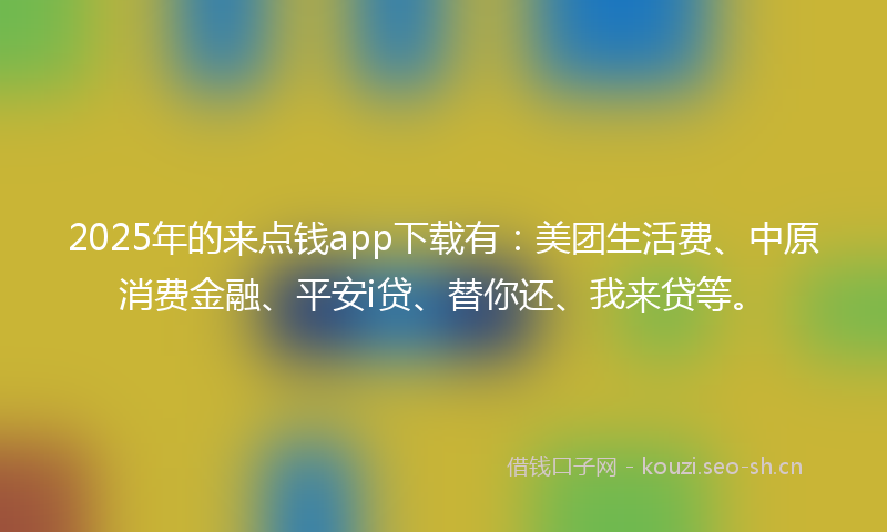 2025年的来点钱app下载有：美团生活费、中原消费金融、平安i贷、替你还、我来贷等。