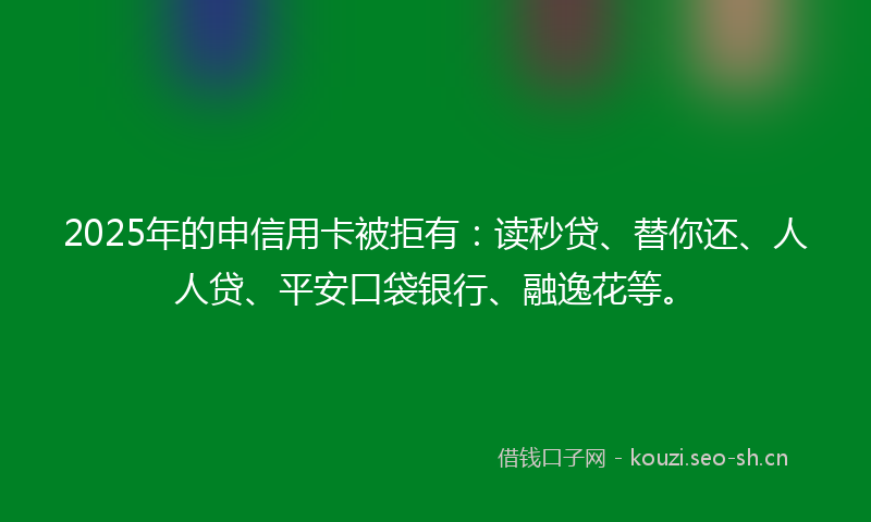 2025年的申信用卡被拒有：读秒贷、替你还、人人贷、平安口袋银行、融逸花等。