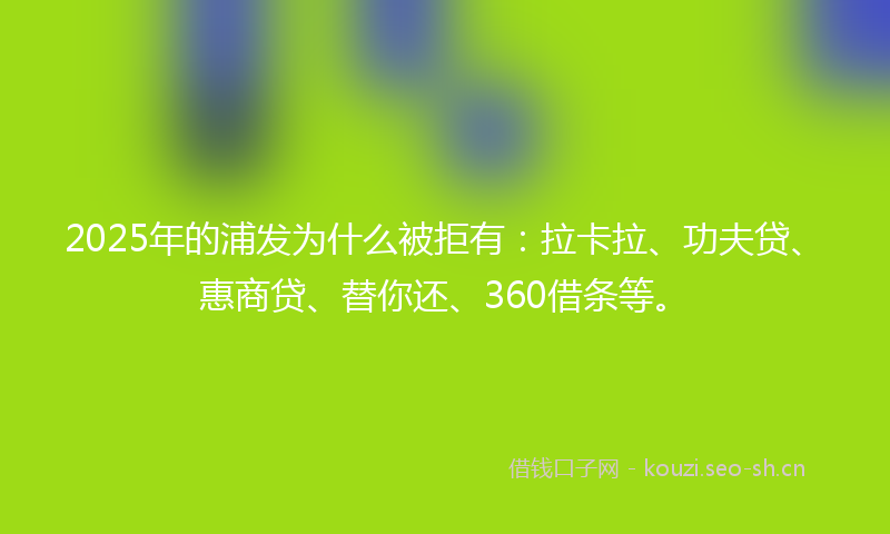 2025年的浦发为什么被拒有：拉卡拉、功夫贷、惠商贷、替你还、360借条等。