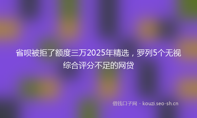 省呗被拒了额度三万2025年精选，罗列5个无视综合评分不足的网贷