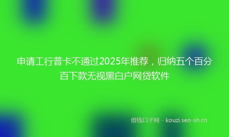 申请工行普卡不通过2025年推荐，归纳五个百分百下款无视黑白户网贷软件