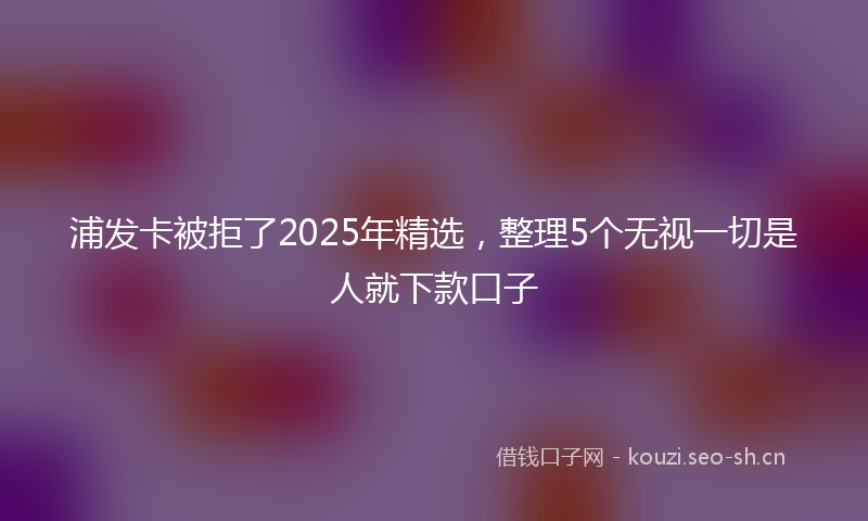 浦发卡被拒了2025年精选，整理5个无视一切是人就下款口子