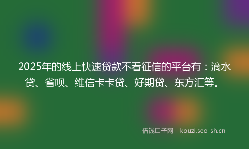 2025年的线上快速贷款不看征信的平台有：滴水贷、省呗、维信卡卡贷、好期贷、东方汇等。