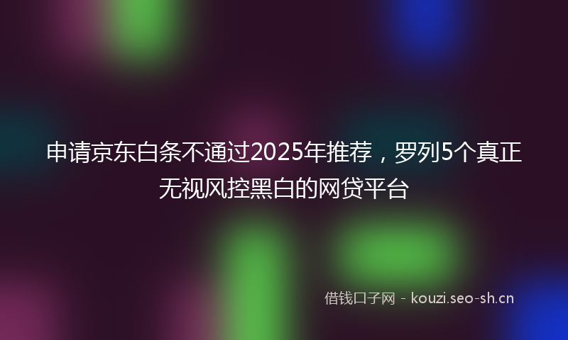 申请京东白条不通过2025年推荐，罗列5个真正无视风控黑白的网贷平台