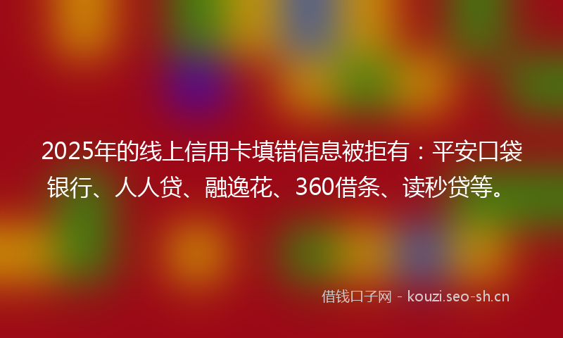 2025年的线上信用卡填错信息被拒有:平安口袋银行、人人贷、融逸花、360借条、读秒贷等。