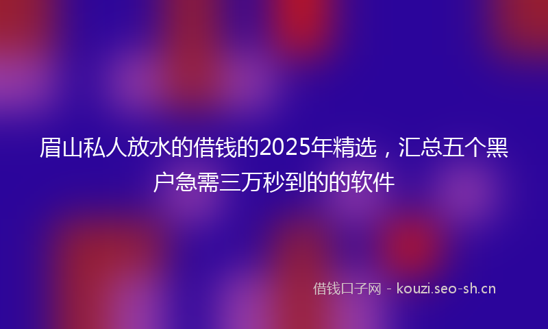 眉山私人放水的借钱的2025年精选，汇总五个黑户急需三万秒到的的软件