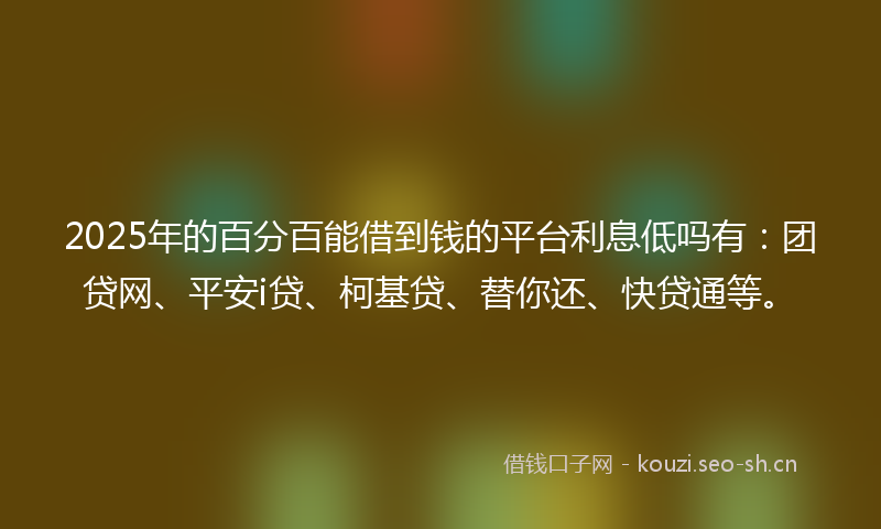 2025年的百分百能借到钱的平台利息低吗有：团贷网、平安i贷、柯基贷、替你还、快贷通等。