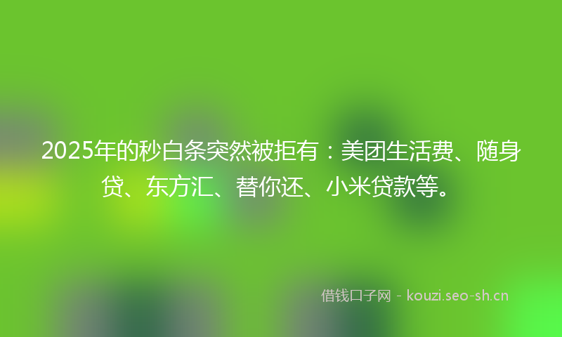 2025年的秒白条突然被拒有：美团生活费、随身贷、东方汇、替你还、小米贷款等。