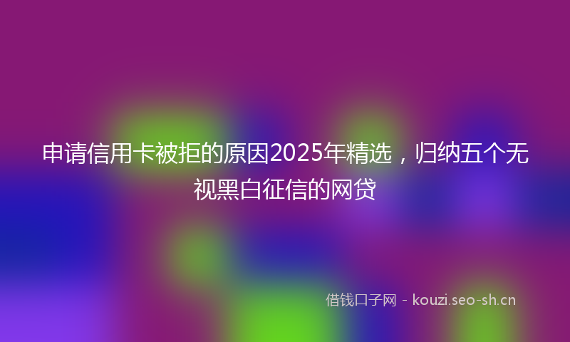 申请信用卡被拒的原因2025年精选，归纳五个无视黑白征信的网贷