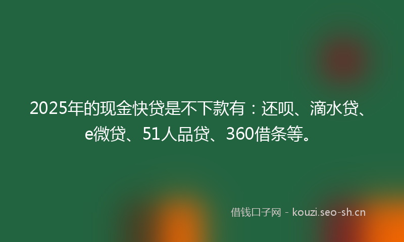 2025年的现金快贷是不下款有：还呗、滴水贷、e微贷、51人品贷、360借条等。
