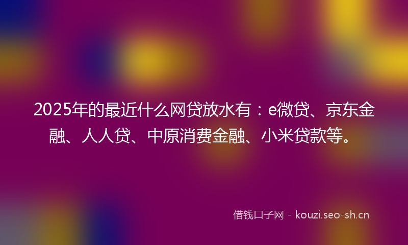 2025年的最近什么网贷放水有：e微贷、京东金融、人人贷、中原消费金融、小米贷款等。