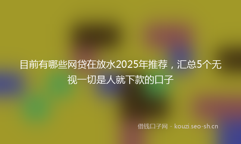 目前有哪些网贷在放水2025年推荐，汇总5个无视一切是人就下款的口子